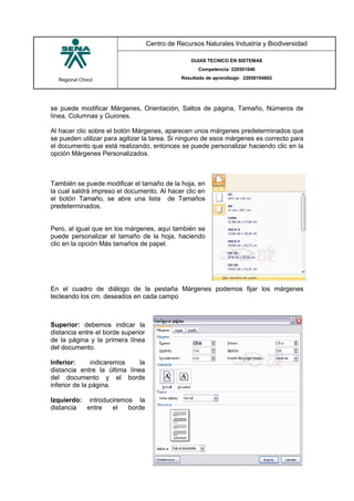 Regional Chocó
Centro de Recursos Naturales Industria y Biodiversidad
GUIAS TECNICO EN SISTEMAS
Competencia: 220501046
Resultado de aprendizaje: 22050104602
SENA
TECNICO SISTEMAS
QUIBDO 2015
se puede modificar Márgenes, Orientación, Saltos de página, Tamaño, Números de
línea, Columnas y Guiones.
Al hacer clic sobre el botón Márgenes, aparecen unos márgenes predeterminados que
se pueden utilizar para agilizar la tarea. Si ninguno de esos márgenes es correcto para
el documento que está realizando, entonces se puede personalizar haciendo clic en la
opción Márgenes Personalizados.
También se puede modificar el tamaño de la hoja, en
la cual saldrá impreso el documento. Al hacer clic en
el botón Tamaño, se abre una lista de Tamaños
predeterminados.
Pero, al igual que en los márgenes, aquí también se
puede personalizar el tamaño de la hoja, haciendo
clic en la opción Más tamaños de papel.
En el cuadro de diálogo de la pestaña Márgenes podemos fijar los márgenes
tecleando los cm. deseados en cada campo
Superior: debemos indicar la
distancia entre el borde superior
de la página y la primera línea
del documento.
Inferior: indicaremos la
distancia entre la última línea
del documento y el borde
inferior de la página.
Izquierdo: introduciremos la
distancia entre el borde
 