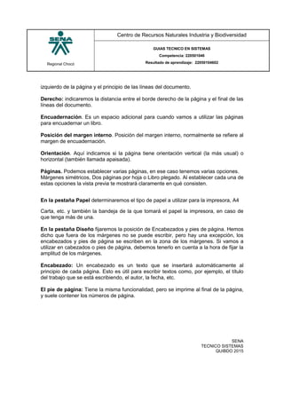 Regional Chocó
Centro de Recursos Naturales Industria y Biodiversidad
GUIAS TECNICO EN SISTEMAS
Competencia: 220501046
Resultado de aprendizaje: 22050104602
SENA
TECNICO SISTEMAS
QUIBDO 2015
izquierdo de la página y el principio de las líneas del documento.
Derecho: indicaremos la distancia entre el borde derecho de la página y el final de las
líneas del documento.
Encuadernación. Es un espacio adicional para cuando vamos a utilizar las páginas
para encuadernar un libro.
Posición del margen interno. Posición del margen interno, normalmente se refiere al
margen de encuadernación.
Orientación. Aquí indicamos si la página tiene orientación vertical (la más usual) o
horizontal (también llamada apaisada).
Páginas. Podemos establecer varias páginas, en ese caso tenemos varias opciones.
Márgenes simétricos, Dos páginas por hoja o Libro plegado. Al establecer cada una de
estas opciones la vista previa te mostrará claramente en qué consisten.
En la pestaña Papel determinaremos el tipo de papel a utilizar para la impresora, A4
Carta, etc. y también la bandeja de la que tomará el papel la impresora, en caso de
que tenga más de una.
En la pestaña Diseño fijaremos la posición de Encabezados y pies de página. Hemos
dicho que fuera de los márgenes no se puede escribir, pero hay una excepción, los
encabezados y pies de página se escriben en la zona de los márgenes. Si vamos a
utilizar en cabezados o pies de página, debemos tenerlo en cuenta a la hora de fijar la
amplitud de los márgenes.
Encabezado: Un encabezado es un texto que se insertará automáticamente al
principio de cada página. Esto es útil para escribir textos como, por ejemplo, el título
del trabajo que se está escribiendo, el autor, la fecha, etc.
El pie de página: Tiene la misma funcionalidad, pero se imprime al final de la página,
y suele contener los números de página.
 