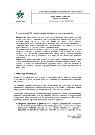 Regional Chocó
Centro de Recursos Naturales Industria y Biodiversidad
GUIAS TECNICO EN SISTEMAS
Competencia: 220501046
Resultado de aprendizaje: 22050104602
SENA
TECNICO SISTEMAS
QUIBDO 2015
Al pulsar la teclaTA B en la última celda de la tabla se crea una nueva fila.
Seleccionar: Para seleccionar una celda colocar el cursor justo encima del lado
izquierdo de celda, y cuando el cursor tome la forma de una pequeña flecha negra
inclinada hacer clic y la celda se pondrá en negro (vídeo inverso).
Para seleccionar una columna colocar el cursor justo encima de la columna, y
cuando el cursor tome la forma de una pequeña flecha negra que apunta hacia
abajo hacer clic y la columna quedará en vídeo inverso.
Para seleccionar una fila hacer lo mismo que para seleccionar una celda pero
haciendo doble clic o también colocando el cursor a la izquierda de la fila y
haciendo clic. También se pueden seleccionar celdas, filas y columnas haciendo
clic dentro de la celda y arrastrando a lo largo de las celdas que queramos
seleccionar.
Borrar: Para borrar una celda, columna o una fila basta con seleccionarla y pulsar
la tecla Retroceso (Backspace), si sólo queremos borrar su contenido pulsar la tecla
Suprimir. Al borrar una celda Word nos preguntará sobre la forma de desplazar el
resto de las columnas. También se pueden realizar todas estas funciones desde el
menú Tabla.
6. IMÁGENES Y GRAFICOS
Hoy en día un documento para que sea considerado como un buen documento debe
incluir, siempre que sea necesario, gráficos o imágenes, sobre todo si se va adistribuir
por Internet.
Un excelente procesador de textos como es Word2007 no podía dejar de tener en
cuenta que la imagen cada vez está más integrada con el texto. Cada nueva versión
del programa incorpora mejoras en este aspecto como vamos a ir viendo.
En Word se puede trabajar con diferentes tipos de gráficos, vamos a enumerar estos
diferentes tipos para saber a que nos referimos con cada término a lo largo del resto
de este tema. Podríamos clasificar los elementos gráficos utilizados en Word en dos
grandes grupos con algunas subdivisiones, imágenes y gráficos:
a. Imágenes vectoriales o prediseñadas: Imágenes prediseñadas procedentes
de las librerías que Word tiene organizadas por temas. Estas imágenes están
construidas utilizando vectores, lo que permite hacerlas más grandes o
pequeñas sin pérdida de resolución. También se pueden desagrupar en los
 