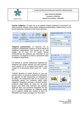 Regional Chocó
Centro de Recursos Naturales Industria y Biodiversidad
GUIAS TECNICO EN SISTEMAS
Competencia: 220501046
Resultado de aprendizaje: 22050104602
SENA
TECNICO SISTEMAS
QUIBDO 2015
Insertar imágenes: Al hacer clic en la pestaña Insertar aparecerá una sección con
estas opciones. Veamos cómo insertar imágenes prediseñadas y desde archivo, en los
puntos siguientes veremos el resto de las opciones
Imágenes prediseñadas. Si hacemos clic en
Imágenes prediseñadas aparece el panel lateral de
imágenes prediseñadas, que puedes ver en esta
imagen de al lado. En el cuadro Buscar
introduciremos las palabras que describan lo que
buscamos, si lo dejamos en blanco, aparecerán todas
la imágenes disponibles.
Por ejemplo al escribir "motocicleta" aparecen las
imágenes que tengan relación con ese concepto,
como puedes ver en la imagen Para insertar una
imagen en el documento basta hacer clic sobre
ella
También tenemos el cuadro Buscar en que nos
permite indicar en donde se realizará la búsqueda,
por ejemplo, en Mis colecciones, en Colecciones
de Office o en Colecciones web. En el cuadro Los
resultados deben ser podemos elegir entre
imágenes, fotografías, películas o sonidos; también
podemos elegir dentro de cada uno de estos
grupos unos tipos más concretos, por ejemplo,
podemos decir que queremos fotografías de tipo
JPG. Al realizar búsquedas de imágenes puede
que el sistema solicite que insertes el disco de
Word2007 para copiar la imagen a tu disco duro.
 
