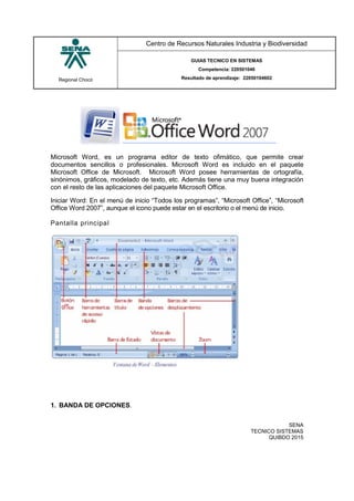 Regional Chocó
Centro de Recursos Naturales Industria y Biodiversidad
GUIAS TECNICO EN SISTEMAS
Competencia: 220501046
Resultado de aprendizaje: 22050104602
SENA
TECNICO SISTEMAS
QUIBDO 2015
Microsoft Word, es un programa editor de texto ofimático, que permite crear
documentos sencillos o profesionales. Microsoft Word es incluido en el paquete
Microsoft Office de Microsoft. Microsoft Word posee herramientas de ortografía,
sinónimos, gráficos, modelado de texto, etc. Además tiene una muy buena integración
con el resto de las aplicaciones del paquete Microsoft Office.
Iniciar Word: En el menú de inicio “Todos los programas”, “Microsoft Office”, “Microsoft
Office Word 2007”, aunque el icono puede estar en el escritorio o el menú de inicio.
Pantalla principal
1. BANDA DE OPCIONES.
 