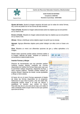 Regional Chocó
Centro de Recursos Naturales Industria y Biodiversidad
GUIAS TECNICO EN SISTEMAS
Competencia: 220501046
Resultado de aprendizaje: 22050104602
SENA
TECNICO SISTEMAS
QUIBDO 2015
Ajuste del texto: Ajusta la imagen respecto del texto que la rodea de varias formas,
tal y como se puede ver en los iconos de esta ventana.
Traer al frente. Muestra la imagen seleccionada sobre los objetos que se encuentren
en su mismo nivel.
Enviar al fondo. Muestra la imagen seleccionada bajo los objetos que se encuentren
en su mismo nivel.
Alinear. Alinea o distribuye varios objetos según la opción que se escoja.
Agrupar. Agrupa diferentes objetos para poder trabajar con ellos como si fuese uno
solo.
Girar. Muestra un menú con diferentes opciones de giro y volteo aplicables a la
imagen.
Desde estas opciones podrás aplicar diversos estilos a
tu imagen, además de poder añadirle un contorno o
enmarcarla en determinada forma.
Insertar Formas y dibujar
Dispone de herramientas que nos permiten realizar
nuestros propios dibujos, mediante las Formas
dispondrás de multitud de formas listas para usar que
te permitirán realizar esquemas, diagramas de flujo, y
otros muchos gráficos. También puedes realizar tus
propios dibujos, dispones de rectas, curvas ajustables
y dibujo a mano alzada.
Al hacer clic en el menú Formas aparecerá el listado
de todas las formas disponibles en el programa.
Selecciona la que más te guste y haz clic sobre ella,
enseguida podrás volver a la hoja de cálculo y
establecer el tamaño que tendrá la forma.
Para ello haz clic en una zona de la hoja y sin soltar el
ratón arrástralo hasta ocupar toda la zona que quieres
que tome la forma.
 