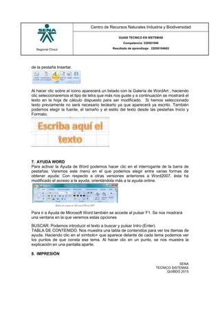 Regional Chocó
Centro de Recursos Naturales Industria y Biodiversidad
GUIAS TECNICO EN SISTEMAS
Competencia: 220501046
Resultado de aprendizaje: 22050104602
SENA
TECNICO SISTEMAS
QUIBDO 2015
de la pestaña Insertar.
Al hacer clic sobre el icono aparecerá un listado con la Galería de WordArt , haciendo
clic seleccionaremos el tipo de letra que más nos guste y a continuación se mostrará el
texto en la hoja de cálculo dispuesto para ser modificado. Si hemos seleccionado
texto previamente no será necesario teclearlo ya que aparecerá ya escrito. También
podemos elegir la fuente, el tamaño y el estilo del texto desde las pestañas Inicio y
Formato.
7. AYUDA WORD
Para activar la Ayuda de Word podemos hacer clic en el interrogante de la barra de
pestañas. Veremos este menú en el que podemos elegir entre varias formas de
obtener ayuda: Con respecto a otras versiones anteriores a Word2007, ésta ha
modificado el acceso a la ayuda, orientándola más a la ayuda online.
Para ir a Ayuda de Microsoft Word también se accede al pulsar F1. Se nos mostrará
una ventana en la que veremos estas opciones
BUSCAR: Podemos introducir el texto a buscar y pulsar Intro (Enter).
TABLA DE CONTENIDO. Nos muestra una tabla de contenidos para ver los ttemas de
ayuda. Haciendo clic en el símbolo+ que aparece delante de cada tema podemos ver
los puntos de que consta ese tema. Al hacer clic en un punto, se nos muestra la
explicación en una pantalla aparte.
8. IMPRESIÓN
 