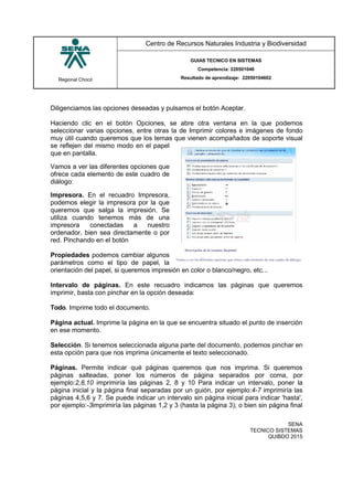Regional Chocó
Centro de Recursos Naturales Industria y Biodiversidad
GUIAS TECNICO EN SISTEMAS
Competencia: 220501046
Resultado de aprendizaje: 22050104602
SENA
TECNICO SISTEMAS
QUIBDO 2015
Diligenciamos las opciones deseadas y pulsamos el botón Aceptar.
Haciendo clic en el botón Opciones, se abre otra ventana en la que podemos
seleccionar varias opciones, entre otras la de Imprimir colores e imágenes de fondo
muy útil cuando queremos que los temas que vienen acompañados de soporte visual
se reflejen del mismo modo en el papel
que en pantalla.
Vamos a ver las diferentes opciones que
ofrece cada elemento de este cuadro de
diálogo:
Impresora. En el recuadro Impresora,
podemos elegir la impresora por la que
queremos que salga la impresión. Se
utiliza cuando tenemos más de una
impresora conectadas a nuestro
ordenador, bien sea directamente o por
red. Pinchando en el botón
Propiedades podemos cambiar algunos
parámetros como el tipo de papel, la
orientación del papel, si queremos impresión en color o blanco/negro, etc...
Intervalo de páginas. En este recuadro indicamos las páginas que queremos
imprimir, basta con pinchar en la opción deseada:
Todo. Imprime todo el documento.
Página actual. Imprime la página en la que se encuentra situado el punto de inserción
en ese momento.
Selección. Si tenemos seleccionada alguna parte del documento, podemos pinchar en
esta opción para que nos imprima únicamente el texto seleccionado.
Páginas. Permite indicar qué páginas queremos que nos imprima. Si queremos
páginas salteadas, poner los números de página separados por coma, por
ejemplo:2,8,10 imprimiría las páginas 2, 8 y 10 Para indicar un intervalo, poner la
página inicial y la página final separadas por un guión, por ejemplo:4-7 imprimiría las
páginas 4,5,6 y 7. Se puede indicar un intervalo sin página inicial para indicar 'hasta',
por ejemplo:-3imprimiría las páginas 1,2 y 3 (hasta la página 3); o bien sin página final
 