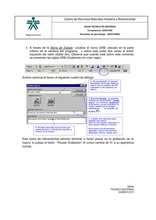 Regional Chocó
Centro de Recursos Naturales Industria y Biodiversidad
GUIAS TECNICO EN SISTEMAS
Competencia: 220501046
Resultado de aprendizaje: 22050104602
SENA
TECNICO SISTEMAS
QUIBDO 2015
 A través de la Barra de Estado: Localiza el ícono GRB, ubicado en la parte
inferior de la ventana del programa, y sobre este pulsa dos veces el botón
izquierdo del ratón (doble clic). Observa que cuando está activo este comando
se presentan las siglas GRB (Grabando) en color negro.
Ambos caminos te llevan al siguiente cuadro de diálogo:
Esta barra de herramientas permite terminar o hacer pausa en la grabación de la
macro; si pulsas el botón “Pausar Grabación” el cursor cambia de  a su apariencia
normal.
 