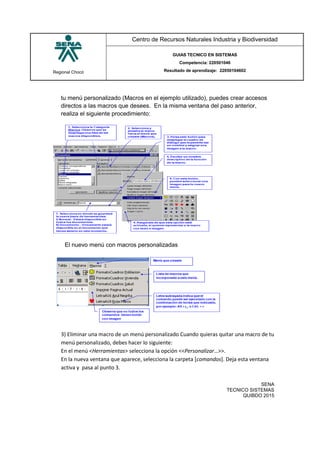 Regional Chocó
Centro de Recursos Naturales Industria y Biodiversidad
GUIAS TECNICO EN SISTEMAS
Competencia: 220501046
Resultado de aprendizaje: 22050104602
SENA
TECNICO SISTEMAS
QUIBDO 2015
tu menú personalizado (Macros en el ejemplo utilizado), puedes crear accesos
directos a las macros que desees. En la misma ventana del paso anterior,
realiza el siguiente procedimiento:
El nuevo menú con macros personalizadas
3) Eliminar una macro de un menú personalizado Cuando quieras quitar una macro de tu
menú personalizado, debes hacer lo siguiente:
En el menú <Herramientas> selecciona la opción <<Personalizar…>>.
En la nueva ventana que aparece, selecciona la carpeta [comandos]. Deja esta ventana
activa y pasa al punto 3.
 