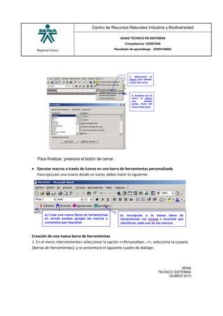 Regional Chocó
Centro de Recursos Naturales Industria y Biodiversidad
GUIAS TECNICO EN SISTEMAS
Competencia: 220501046
Resultado de aprendizaje: 22050104602
SENA
TECNICO SISTEMAS
QUIBDO 2015
Para finalizar, presiona el botón de cerrar.
 Ejecutar macros a través de íconos en una barra de herramientas personalizada
Para ejecutar una macro desde un ícono, debes hacer lo siguiente:
Creación de una nueva barra de herramientas
1. En el menú <Herramientas> seleccionar la opción <<Personalizar…>>, selecciona la carpeta
[Barras de Herramientas], y se presentará el siguiente cuadro de diálogo:
 