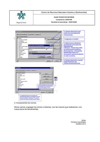 Regional Chocó
Centro de Recursos Naturales Industria y Biodiversidad
GUIAS TECNICO EN SISTEMAS
Competencia: 220501046
Resultado de aprendizaje: 22050104602
SENA
TECNICO SISTEMAS
QUIBDO 2015
2. Incorporando los íconos.
Ahora vamos a agregar los íconos o botones, con las macros que realizamos, a la
nueva barra de herramientas.
 