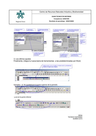 Regional Chocó
Centro de Recursos Naturales Industria y Biodiversidad
GUIAS TECNICO EN SISTEMAS
Competencia: 220501046
Resultado de aprendizaje: 22050104602
SENA
TECNICO SISTEMAS
QUIBDO 2015
3. Los últimos ajustes
Finalmente, integra tu nueva barra de herramientas a las predeterminadas por Word.
Ejemplos: a) Así quedaría en la parte superior de la pantalla
y así en la parte inferior
 