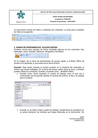 Regional Chocó
Centro de Recursos Naturales Industria y Biodiversidad
GUIAS TECNICO EN SISTEMAS
Competencia: 220501046
Resultado de aprendizaje: 22050104602
SENA
TECNICO SISTEMAS
QUIBDO 2015
un documento cuando los títulos y subtítulos son indicados. La cinta para la pestaña
de Vista es la siguiente:
2. BARRA DE HERRAMIENTAS ACCESO RAPIDO
Contiene iconos para ejecutar de forma inmediata algunos de los comandos más
habituales, como: Guardar, Deshacer, Ortografía y Gramática
En la imagen ves la barra de herramientas de acceso rápido y el Botón Office (el
primero a la izquierda), lo que antes era el menú Archivo.
Guardar: Esta opción permite al usuario guardar en la memoria del ordenador el
archivo que hemos trabajado. En la barra de acceso rápido ubica el icono o también
puedes utilizar los comandos: Guardar y Guardar como... del Botón Office.
 Guardar como, Word mostrará un cuadro de dialogo como el que ves a
continuación que te permite cambiar el nombre del archivo, el tipo y la carpeta
que lo contiene.
 Guardar no se abrirá ningún cuadro de diálogo, simplemente se guardarán en
su actual ubicación los cambios que hayas efectuado en el documento. Sin
 
