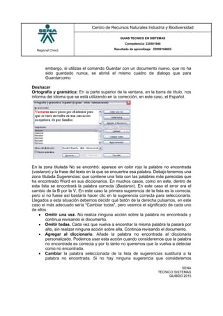Regional Chocó
Centro de Recursos Naturales Industria y Biodiversidad
GUIAS TECNICO EN SISTEMAS
Competencia: 220501046
Resultado de aprendizaje: 22050104602
SENA
TECNICO SISTEMAS
QUIBDO 2015
embargo, si utilizas el comando Guardar con un documento nuevo, que no ha
sido guardado nunca, se abrirá el mismo cuadro de dialogo que para
Guardarcomo
Deshacer
Ortografia y gramática: En la parte superior de la ventana, en la barra de título, nos
informa del idioma que se está utilizando en la corrección, en este caso, el Español.
En la zona titulada No se encontró: aparece en color rojo la palabra no encontrada
(vastaron) y la frase del texto en la que se encuentra esa palabra. Debajo tenemos una
zona titulada Sugerencias: que contiene una lista con las palabras más parecidas que
ha encontrado Word en sus diccionarios. En muchos casos, como en este, dentro de
esta lista se encontrará la palabra correcta (Bastaron). En este caso el error era el
cambio de la B por la V. En este caso la primera sugerencia de la lista es la correcta,
pero si no fuese así bastaría hacer clic en la sugerencia correcta para seleccionarla.
Llegados a esta situación debemos decidir qué botón de la derecha pulsamos, en este
caso el más adecuado sería "Cambiar todas", pero veamos el significado de cada uno
de ellos
 Omitir una vez. No realiza ninguna acción sobre la palabra no encontrada y
continua revisando el documento.
 Omitir todas. Cada vez que vuelva a encontrar la misma palabra la pasará por
alto, sin realizar ninguna acción sobre ella. Continúa revisando el documento.
 Agregar al diccionario. Añade la palabra no encontrada al diccionario
personalizado. Podemos usar esta acción cuando consideremos que la palabra
no encontrada es correcta y por lo tanto no queremos que la vuelva a detectar
como no encontrada.
 Cambiar la palabra seleccionada de la lista de sugerencias sustituirá a la
palabra no encontrada. Si no hay ninguna sugerencia que consideremos
 