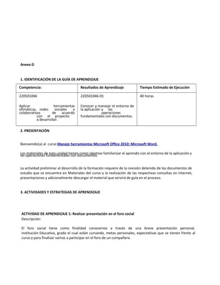 Anexo D
1. IDENTIFICACIÓN DE LA GUÍA DE APRENDIZAJE
Competencia: Resultados de Aprendizaje Tiempo Estimado de Ejecución
220501046
Aplicar herramientas
ofimáticas, redes sociales y
colaborativas de acuerdo
con el proyecto
a desarrollar.
220501046-01
Conocer y manejar el entorno de
la aplicación y las
operaciones
fundamentales con documentos.
40 horas
2. PRESENTACIÓN
Bienvenido(a) al curso Manejo herramientas Microsoft Office 2010: Microsoft Word.
Los materiales de esta unidad tienen como objetivo familiarizar al aprendiz con el entorno de la aplicación y
las operaciones fundamentales con documentos.
La actividad preliminar al desarrollo de la formación requiere de la revisión detenida de los documentos de
estudio que se encuentra en Materiales del curso y la realización de las respectivas consultas en internet,
presentaciones y adicionalmente descargar el material que servirá de guía en el proceso.
3. ACTIVIDADES Y ESTRATEGIAS DE APRENDIZAJE
ACTIVIDAD DE APRENDIZAJE 1: Realizar presentación en el foro social
Descripción:
El foro social tiene como finalidad conocernos a través de una breve presentación personal,
institución Educativa, grado el cual están cursando, metas personales, expectativas que se tienen frente al
curso y para finalizar vamos a participar en el foro de un compañero.
 