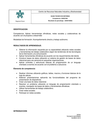 Regional Chocó
Centro de Recursos Naturales Industria y Biodiversidad
GUIAS TECNICO EN SISTEMAS
Competencia: 220501046
Resultado de aprendizaje: 22050104602
IDENTIFICACION
Competencia: Aplicar herramientas ofimáticas, redes sociales y colaborativas de
acuerdo con el proyecto a desarrollar
Modalidad de formación: Acompañamiento directo y trabajo autónomo.
RESULTADOS DE APRENDIZAJE:
• Obtener la información requerida por su especialidad utilizando redes sociales
y herramientas de trabajo colaborativo según las tendencias de las tecnologías
de la información y la comunicación.
• Aplicar herramientas ofimáticas de acuerdo con los requerimientos del cliente
• Construir bases de datos utilizando un sistema de gestión de bases de datos
relacional para uso personal en pequeñas organizaciones.
• Aplicar controles y estructuras básicas de programación de un lenguaje
orientado a eventos de acuerdo con el problema a solucionar.
Elemento de competencia:
• Realizar informes utilizando gráficos, tablas, macros y funciones básicas de la
hoja de cálculo.
• Elaborar presentaciones aplicando las funcionalidades del programa de
presentación de diapositivas.
• Crear una base de datos relacional.
• Resolver un problema utilizando un lenguaje de programación orientado a
eventos, manejador de bases de datos y herramientas ofimáticas.
• Utilizar herramientas de trabajo colaborativo.
• Crear redes sociales.
• Participar en redes sociales.
INTRODUCCION
SENA
TECNICO SISTEMAS
QUIBDO 2014
 