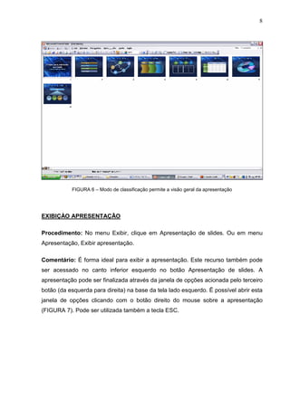 8
FIGURA 6 – Modo de classificação permite a visão geral da apresentação
EXIBIÇÀO APRESENTAÇÃO
Procedimento: No menu Exibir, clique em Apresentação de slides. Ou em menu
Apresentação, Exibir apresentação.
Comentário: É forma ideal para exibir a apresentação. Este recurso também pode
ser acessado no canto inferior esquerdo no botão Apresentação de slides. A
apresentação pode ser finalizada através da janela de opções acionada pelo terceiro
botão (da esquerda para direita) na base da tela lado esquerdo. Ë possível abrir esta
janela de opções clicando com o botão direito do mouse sobre a apresentação
(FIGURA 7). Pode ser utilizada também a tecla ESC.
 