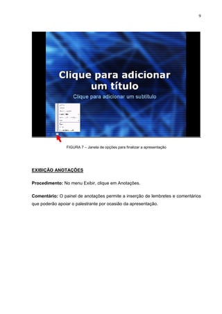9
FIGURA 7 – Janela de opções para finalizar a apresentação
EXIBIÇÃO ANOTAÇÕES
Procedimento: No menu Exibir, clique em Anotações.
Comentário: O painel de anotações permite a inserção de lembretes e comentários
que poderão apoiar o palestrante por ocasião da apresentação.
 