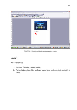 10
FIGURA 8 – Modo de edição de anotações sobre o slide
LAYOUT
Procedimentos:
1. No menu Formatar, Layout de slide;
2. Na janela Layout de slide, opção por layout texto, conteúdo, texto-conteúdo e
outros.
 