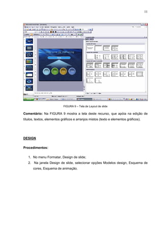 11
FIGURA 9 – Tela de Layout de slide
Comentário: Na FIGURA 9 mostra a tela deste recurso, que apóia na edição de
títulos, textos, elementos gráficos e arranjos mistos (texto e elementos gráficos).
DESIGN
Procedimentos:
1. No menu Formatar, Design de slide;
2. Na janela Design de slide, selecionar opções Modelos design, Esquema de
cores, Esquema de animação.
 