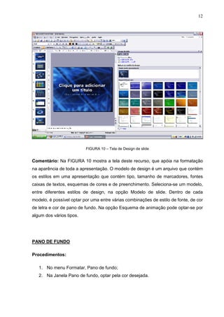 12
FIGURA 10 – Tela de Design de slide
Comentário: Na FIGURA 10 mostra a tela deste recurso, que apóia na formatação
na aparência de toda a apresentação. O modelo de design é um arquivo que contém
os estilos em uma apresentação que contém tipo, tamanho de marcadores, fontes
caixas de textos, esquemas de cores e de preenchimento. Seleciona-se um modelo,
entre diferentes estilos de design, na opção Modelo de slide. Dentro de cada
modelo, é possível optar por uma entre várias combinações de estilo de fonte, de cor
de letra e cor de pano de fundo. Na opção Esquema de animação pode optar-se por
algum dos vários tipos.
PANO DE FUNDO
Procedimentos:
1. No menu Formatar, Pano de fundo;
2. Na Janela Pano de fundo, optar pela cor desejada.
 