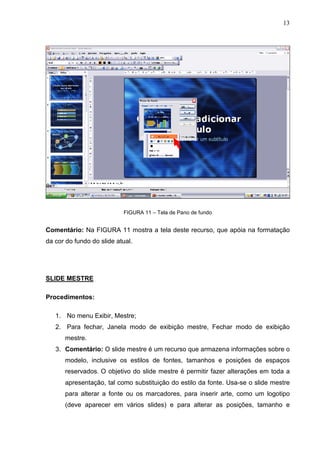 13
FIGURA 11 – Tela de Pano de fundo
Comentário: Na FIGURA 11 mostra a tela deste recurso, que apóia na formatação
da cor do fundo do slide atual.
SLIDE MESTRE
Procedimentos:
1. No menu Exibir, Mestre;
2. Para fechar, Janela modo de exibição mestre, Fechar modo de exibição
mestre.
3. Comentário: O slide mestre é um recurso que armazena informações sobre o
modelo, inclusive os estilos de fontes, tamanhos e posições de espaços
reservados. O objetivo do slide mestre é permitir fazer alterações em toda a
apresentação, tal como substituição do estilo da fonte. Usa-se o slide mestre
para alterar a fonte ou os marcadores, para inserir arte, como um logotipo
(deve aparecer em vários slides) e para alterar as posições, tamanho e
 