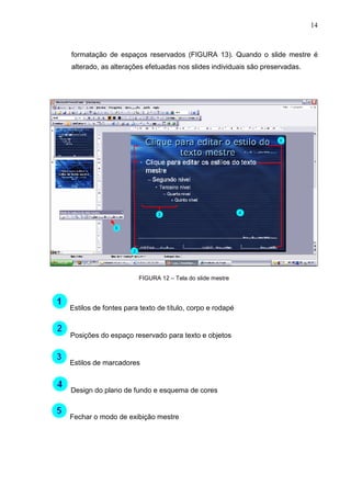 14
formatação de espaços reservados (FIGURA 13). Quando o slide mestre é
alterado, as alterações efetuadas nos slides individuais são preservadas.
FIGURA 12 – Tela do slide mestre
Estilos de fontes para texto de título, corpo e rodapé
Posições do espaço reservado para texto e objetos
Estilos de marcadores
Design do plano de fundo e esquema de cores
Fechar o modo de exibição mestre
 