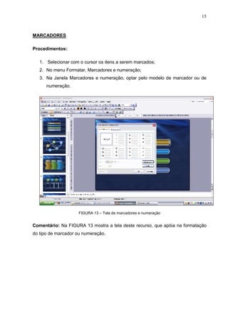 15
MARCADORES
Procedimentos:
1. Selecionar com o cursor os itens a serem marcados;
2. No menu Formatar, Marcadores e numeração;
3. Na Janela Marcadores e numeração, optar pelo modelo de marcador ou de
numeração.
FIGURA 13 – Tela de marcadores e numeração
Comentário: Na FIGURA 13 mostra a tela deste recurso, que apóia na formatação
do tipo de marcador ou numeração.
 