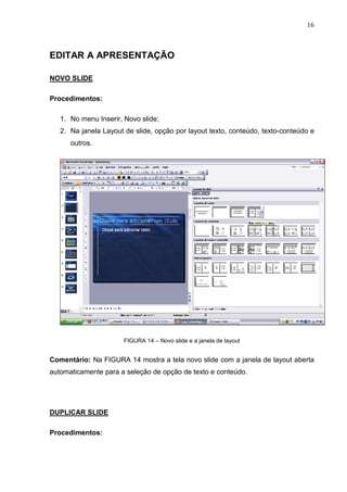 16
EDITAR A APRESENTAÇÃO
NOVO SLIDE
Procedimentos:
1. No menu Inserir, Novo slide;
2. Na janela Layout de slide, opção por layout texto, conteúdo, texto-conteúdo e
outros.
FIGURA 14 – Novo slide e a janela de layout
Comentário: Na FIGURA 14 mostra a tela novo slide com a janela de layout aberta
automaticamente para a seleção de opção de texto e conteúdo.
DUPLICAR SLIDE
Procedimentos:
 