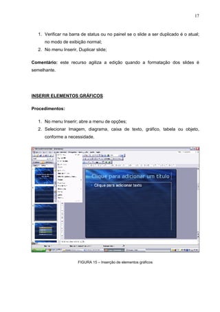 17
1. Verificar na barra de status ou no painel se o slide a ser duplicado é o atual;
no modo de exibição normal;
2. No menu Inserir, Duplicar slide;
Comentário: este recurso agiliza a edição quando a formatação dos slides é
semelhante.
INSERIR ELEMENTOS GRÁFICOS
Procedimentos:
1. No menu Inserir; abre a menu de opções;
2. Selecionar Imagem, diagrama, caixa de texto, gráfico, tabela ou objeto,
conforme a necessidade.
FIGURA 15 – Inserção de elementos gráficos
 