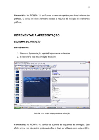 18
Comentário: Na FIGURA 15, verifica-se o menu de opções para inserir elementos
gráficos. O layout de slides também oferece o recurso de inserção de elementos
gráficos.
INCREMENTAR A APRESENTAÇÃO
ESQUEMAS DE ANIMAÇÃO
Procedimentos:
1. No menu Apresentação; opção Esquemas de animação;
2. Selecionar o tipo de animação desejado.
FIGURA 16 – Janela de esquemas de animação
Comentário: Na FIGURA 16, verifica-se a janela de esquemas de animação. Este
efeito ocorre nos elementos gráficos do slide e deve ser utilizado com muito critério.
 