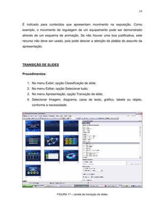 19
É indicado para conteúdos que apresentam movimento na exposição. Como
exemplo, o movimento de regulagem de um equipamento pode ser demonstrado
através de um esquema de animação. Se não houver uma boa justificativa, este
recurso não deve ser usado, pois pode desviar a atenção da platéia do assunto da
apresentação.
TRANSIÇÃO DE SLIDES
Procedimentos:
1. No menu Exibir; opção Classificação de slide;
2. No menu Editar; opção Selecionar tudo;
3. No menu Apresentação; opção Transição de slide;
4. Selecionar Imagem, diagrama, caixa de texto, gráfico, tabela ou objeto,
conforme a necessidade.
FIGURA 17 – Janela de transição de slides
 