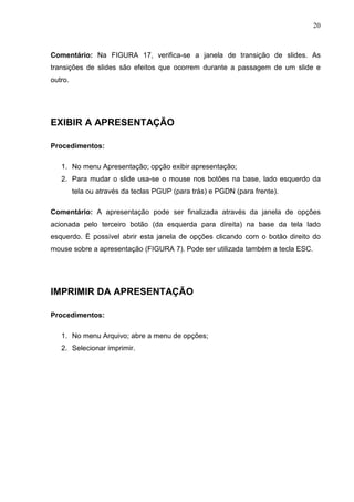 20
Comentário: Na FIGURA 17, verifica-se a janela de transição de slides. As
transições de slides são efeitos que ocorrem durante a passagem de um slide e
outro.
EXIBIR A APRESENTAÇÃO
Procedimentos:
1. No menu Apresentação; opção exibir apresentação;
2. Para mudar o slide usa-se o mouse nos botões na base, lado esquerdo da
tela ou através da teclas PGUP (para trás) e PGDN (para frente).
Comentário: A apresentação pode ser finalizada através da janela de opções
acionada pelo terceiro botão (da esquerda para direita) na base da tela lado
esquerdo. Ë possível abrir esta janela de opções clicando com o botão direito do
mouse sobre a apresentação (FIGURA 7). Pode ser utilizada também a tecla ESC.
IMPRIMIR DA APRESENTAÇÃO
Procedimentos:
1. No menu Arquivo; abre a menu de opções;
2. Selecionar imprimir.
 