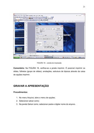 21
FIGURA 18 – Janela de impressão
Comentário: Na FIGURA 18, verifica-se a janela imprimir. É possível imprimir os
slides, folhetos (grupo de slides), anotações, estrutura de tópicos através da caixa
de opções imprimir.
GRAVAR A APRESENTAÇÃO
Procedimentos:
1. No menu Arquivo; abre o menu de opções;
2. Selecionar salvar como;
3. Na janela Salvar como, selecionar pasta e digitar nome do arquivo.
 