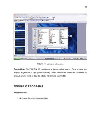 22
FIGURA 19 – Janela de salvar como
Comentário: Na FIGURA 19, verifica-se a janela salvar como. Para nomear um
arquivo sugere-se o tag (palavra-chave), hífen, descrição breve do conteúdo do
arquivo, under line (_), data de edição no formato (aammdd).
FECHAR O PROGRAMA
Procedimento:
1. No menu Arquivo, clique em Sair.
 