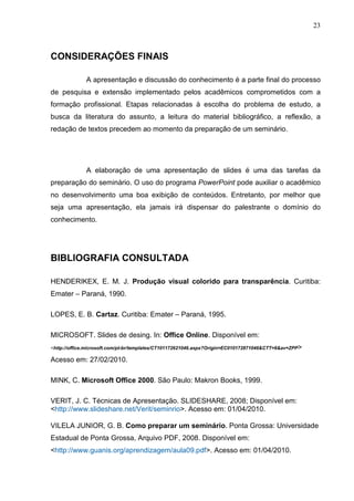 23
CONSIDERAÇÕES FINAIS
A apresentação e discussão do conhecimento é a parte final do processo
de pesquisa e extensão implementado pelos acadêmicos comprometidos com a
formação profissional. Etapas relacionadas à escolha do problema de estudo, a
busca da literatura do assunto, a leitura do material bibliográfico, a reflexão, a
redação de textos precedem ao momento da preparação de um seminário.
A elaboração de uma apresentação de slides é uma das tarefas da
preparação do seminário. O uso do programa PowerPoint pode auxiliar o acadêmico
no desenvolvimento uma boa exibição de conteúdos. Entretanto, por melhor que
seja uma apresentação, ela jamais irá dispensar do palestrante o domínio do
conhecimento.
BIBLIOGRAFIA CONSULTADA
HENDERIKEX, E. M. J. Produção visual colorido para transparência. Curitiba:
Emater – Paraná, 1990.
LOPES, E. B. Cartaz. Curitiba: Emater – Paraná, 1995.
MICROSOFT. Slides de desing. In: Office Online. Disponível em:
<http://office.microsoft.com/pt-br/templates/CT101172621046.aspx?Origin=EC010172871046&CTT=6&av=ZPP>
Acesso em: 27/02/2010.
MINK, C. Microsoft Office 2000. São Paulo: Makron Books, 1999.
VERIT, J. C. Técnicas de Apresentação. SLIDESHARE, 2008; Disponível em:
<http://www.slideshare.net/Verit/seminrio>. Acesso em: 01/04/2010.
VILELA JUNIOR, G. B. Como preparar um seminário. Ponta Grossa: Universidade
Estadual de Ponta Grossa, Arquivo PDF, 2008. Disponível em:
<http://www.guanis.org/aprendizagem/aula09.pdf>. Acesso em: 01/04/2010.
 