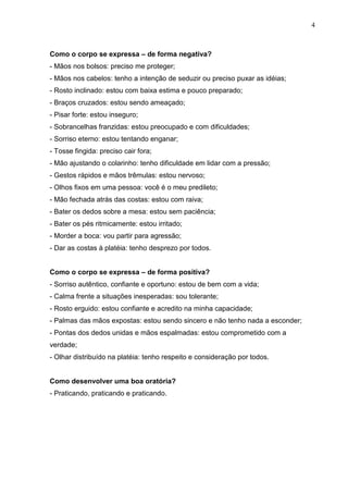 4
Como o corpo se expressa – de forma negativa?
- Mãos nos bolsos: preciso me proteger;
- Mãos nos cabelos: tenho a intenção de seduzir ou preciso puxar as idéias;
- Rosto inclinado: estou com baixa estima e pouco preparado;
- Braços cruzados: estou sendo ameaçado;
- Pisar forte: estou inseguro;
- Sobrancelhas franzidas: estou preocupado e com dificuldades;
- Sorriso eterno: estou tentando enganar;
- Tosse fingida: preciso cair fora;
- Mão ajustando o colarinho: tenho dificuldade em lidar com a pressão;
- Gestos rápidos e mãos trêmulas: estou nervoso;
- Olhos fixos em uma pessoa: você é o meu predileto;
- Mão fechada atrás das costas: estou com raiva;
- Bater os dedos sobre a mesa: estou sem paciência;
- Bater os pés ritmicamente: estou irritado;
- Morder a boca: vou partir para agressão;
- Dar as costas à platéia: tenho desprezo por todos.
Como o corpo se expressa – de forma positiva?
- Sorriso autêntico, confiante e oportuno: estou de bem com a vida;
- Calma frente a situações inesperadas: sou tolerante;
- Rosto erguido: estou confiante e acredito na minha capacidade;
- Palmas das mãos expostas: estou sendo sincero e não tenho nada a esconder;
- Pontas dos dedos unidas e mãos espalmadas: estou comprometido com a
verdade;
- Olhar distribuído na platéia: tenho respeito e consideração por todos.
Como desenvolver uma boa oratória?
- Praticando, praticando e praticando.
 