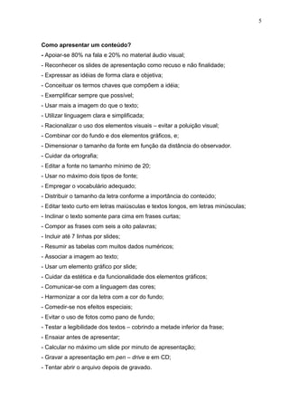 5
Como apresentar um conteúdo?
- Apoiar-se 80% na fala e 20% no material áudio visual;
- Reconhecer os slides de apresentação como recuso e não finalidade;
- Expressar as idéias de forma clara e objetiva;
- Conceituar os termos chaves que compõem a idéia;
- Exemplificar sempre que possível;
- Usar mais a imagem do que o texto;
- Utilizar linguagem clara e simplificada;
- Racionalizar o uso dos elementos visuais – evitar a poluição visual;
- Combinar cor do fundo e dos elementos gráficos, e;
- Dimensionar o tamanho da fonte em função da distância do observador.
- Cuidar da ortografia;
- Editar a fonte no tamanho mínimo de 20;
- Usar no máximo dois tipos de fonte;
- Empregar o vocabulário adequado;
- Distribuir o tamanho da letra conforme a importância do conteúdo;
- Editar texto curto em letras maiúsculas e textos longos, em letras minúsculas;
- Inclinar o texto somente para cima em frases curtas;
- Compor as frases com seis a oito palavras;
- Incluir até 7 linhas por slides;
- Resumir as tabelas com muitos dados numéricos;
- Associar a imagem ao texto;
- Usar um elemento gráfico por slide;
- Cuidar da estética e da funcionalidade dos elementos gráficos;
- Comunicar-se com a linguagem das cores;
- Harmonizar a cor da letra com a cor do fundo;
- Comedir-se nos efeitos especiais;
- Evitar o uso de fotos como pano de fundo;
- Testar a legibilidade dos textos – cobrindo a metade inferior da frase;
- Ensaiar antes de apresentar;
- Calcular no máximo um slide por minuto de apresentação;
- Gravar a apresentação em pen – drive e em CD;
- Tentar abrir o arquivo depois de gravado.
 