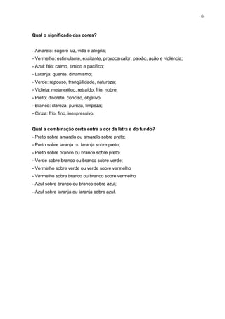 6
Qual o significado das cores?
- Amarelo: sugere luz, vida e alegria;
- Vermelho: estimulante, excitante, provoca calor, paixão, ação e violência;
- Azul: frio: calmo, tímido e pacífico;
- Laranja: quente, dinamismo;
- Verde: repouso, tranqüilidade, natureza;
- Violeta: melancólico, retraído, frio, nobre;
- Preto: discreto, conciso, objetivo;
- Branco: clareza, pureza, limpeza;
- Cinza: frio, fino, inexpressivo.
Qual a combinação certa entre a cor da letra e do fundo?
- Preto sobre amarelo ou amarelo sobre preto;
- Preto sobre laranja ou laranja sobre preto;
- Preto sobre branco ou branco sobre preto;
- Verde sobre branco ou branco sobre verde;
- Vermelho sobre verde ou verde sobre vermelho
- Vermelho sobre branco ou branco sobre vermelho
- Azul sobre branco ou branco sobre azul;
- Azul sobre laranja ou laranja sobre azul.
 