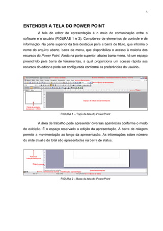 4
ENTENDER A TELA DO POWER POINT
A tela do editor de apresentação é o meio de comunicação entre o
software e o usuário (FIGURAS 1 e 2). Compõe-se de elementos de controle e de
informação. Na parte superior da tela destaque para a barra de título, que informa o
nome do arquivo aberto, barra de menu, que disponibiliza o acesso à maioria dos
recursos do Power Point. Ainda na parte superior, abaixo barra menu, há um espaço
preenchido pela barra de ferramentas, a qual proporciona um acesso rápido aos
recursos do editor e pode ser configurada conforme as preferências do usuário..
FIGURA 1 – Topo da tela do PowerPoint
A área de trabalho pode apresentar diversas aparências conforme o modo
de exibição. É o espaço reservado a edição da apresentação. A barra de rolagem
permite a movimentação ao longo da apresentação. As informações sobre número
do slide atual e do total são apresentadas na barra de status.
FIGURA 2 – Base da tela do PowerPoint
 