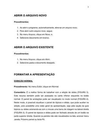 5
ABRIR O ARQUIVO NOVO
Procedimentos:
1. Ao abrir o programa, automaticamente, abre-se um arquivo novo;
2. Para abrir outro arquivo novo, segue;
3. No menu Arquivo, clique em Novo, e;
4. Selecione documento em branco.
ABRIR O ARQUIVO EXISTENTE
Procedimentos:
1. No menu Arquivo, clique em Abrir;
2. Selecione pasta e documento desejado.
FORMATAR A APRESENTAÇÃO
EXIBIÇÃO NORMAL
Procedimento: No menu Exibir, clique em Normal.
Comentário: É a melhor forma de trabalhar com a edição de slides (FIGURA 3).
Este recurso também pode ser acessado no canto inferior esquerdo no botão
normal. O painel de anotações pode ser visualizado no modo normal (FIGURA 4).
Neste modo, é possível visualizar o painel de tópicos e slides, que pode auxiliar na
edição, pois possibilita uma visão geral da apresentação, seja pela opção da guia
tópicos ou slides acionando-se com o mouse uma barra de rolagem na lateral direita
(FIGURA 5). O painel de tópicos e slides pode ser fechado através de um botão na
parte superior direita. Quando os painéis não são visualizados na tela, acionar menu
Janela, Próximo painel ou tecla F6.
 