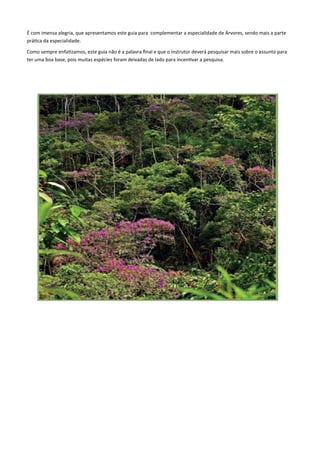 É com imensa alegria, que apresentamos este guia para complementar a especialidade de Árvores, sendo mais a parte
prática da especialidade.
Como sempre enfatizamos, este guia não é a palavra final e que o instrutor deverá pesquisar mais sobre o assunto para
ter uma boa base, pois muitas espécies foram deixadas de lado para incentivar a pesquisa.
 