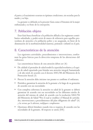 el parto y el nacimiento ocurran en óptimas condiciones, sin secuelas para la
      madre y su hijo.
         La gestante es definida en la presente Guía como el binomio de la mujer
      embarazada y su fruto de la concepción.

      7. Población objeto
          Esta Guía busca beneficiar a la población afiliada a los regímenes contri-
      butivo subsidiado, y podrá servir de marco de referencia para aquellos pro-
      veedores de atención a la población pobre y no asegurada, en favor de la
      disminución de la morbimortalidad materna, perinatal e infantil en el país.

      8. Características de la atención
        Las siguientes actividades, procedimientos e intervenciones, confor-
      man las guías básicas para la detección temprana de las alteraciones del
      embarazo.
           Las características básicas de esta atención deben ser (4):
      • De calidad: el prestador de salud tendrá la capacidad resolutiva y el equi-
        po de salud capacitado para brindar una atención integral, humanizada
        y de alto nivel, de acuerdo con el decreto 1011/06 del Ministerio de la
        Protección Social (5)
      • Precoz: la atención debe iniciarse tan pronto se confirme el embarazo.
      • Periódica: garantizar la atención de la gestante a lo largo de su gestación
        de acuerdo con sus necesidades
      • Con completa cobertura: la atención en salud de la gestante se deberá
        garantizar de acuerdo con sus necesidades en los diferentes niveles de
        atención del sistema de salud, de acuerdo con la resolución 5261/94
        del Ministerio de Salud "Por el cual se establece el Manual de activida-
        des, intervenciones y procedimientos del plan obligatorio de salud" (6)
        y las normas que lo adicionen, modifiquen o complementen
      • Oportuna: deberá brindarse cuando ésta se requiera, de acuerdo con las
        necesidades de la gestante. Al respecto se anota [D5]:



      Guías de promoción de la salud y prevención de enfermedades en la salud pública
128
 