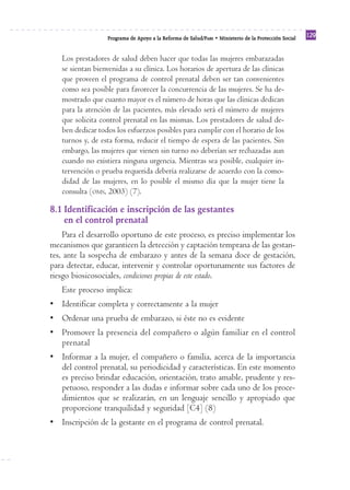 Reforma
                  Programa de Apoyo a la Reforma de Salud/PARS • Ministerio de la Protección Social
                                                                                                      129


   Los prestadores de salud deben hacer que todas las mujeres embarazadas
   se sientan bienvenidas a su clínica. Los horarios de apertura de las clínicas
   que proveen el programa de control prenatal deben ser tan convenientes
   como sea posible para favorecer la concurrencia de las mujeres. Se ha de-
   mostrado que cuanto mayor es el número de horas que las clínicas dedican
   para la atención de las pacientes, más elevado será el número de mujeres
   que solicita control prenatal en las mismas. Los prestadores de salud de-
   ben dedicar todos los esfuerzos posibles para cumplir con el horario de los
   turnos y, de esta forma, reducir el tiempo de espera de las pacientes. Sin
   embargo, las mujeres que vienen sin turno no deberían ser rechazadas aun
   cuando no existiera ninguna urgencia. Mientras sea posible, cualquier in-
   tervención o prueba requerida debería realizarse de acuerdo con la como-
   didad de las mujeres, en lo posible el mismo día que la mujer tiene la
   consulta (OMS, 2003) (7).

8.1 Identificación e inscripción de las gestantes
    en el control prenatal
    Para el desarrollo oportuno de este proceso, es preciso implementar los
mecanismos que garanticen la detección y captación temprana de las gestan-
tes, ante la sospecha de embarazo y antes de la semana doce de gestación,
para detectar, educar, intervenir y controlar oportunamente sus factores de
riesgo biosicosociales, condiciones propias de este estado.
   Este proceso implica:
• Identificar completa y correctamente a la mujer
• Ordenar una prueba de embarazo, si éste no es evidente
• Promover la presencia del compañero o algún familiar en el control
  prenatal
• Informar a la mujer, el compañero o familia, acerca de la importancia
  del control prenatal, su periodicidad y características. En este momento
  es preciso brindar educación, orientación, trato amable, prudente y res-
  petuoso, responder a las dudas e informar sobre cada uno de los proce-
  dimientos que se realizarán, en un lenguaje sencillo y apropiado que
  proporcione tranquilidad y seguridad [C4] (8)
• Inscripción de la gestante en el programa de control prenatal.
 