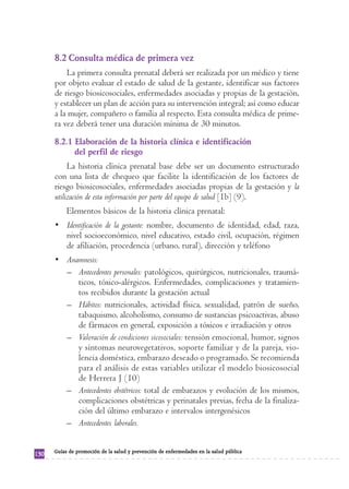 8.2 Consulta médica de primera vez
          La primera consulta prenatal deberá ser realizada por un médico y tiene
      por objeto evaluar el estado de salud de la gestante, identificar sus factores
      de riesgo biosicosociales, enfermedades asociadas y propias de la gestación,
      y establecer un plan de acción para su intervención integral; así como educar
      a la mujer, compañero o familia al respecto. Esta consulta médica de prime-
      ra vez deberá tener una duración mínima de 30 minutos.
      8.2.1 Elaboración de la historia clínica e identificación
            del perfil de riesgo
           La historia clínica prenatal base debe ser un documento estructurado
      con una lista de chequeo que facilite la identificación de los factores de
      riesgo biosicosociales, enfermedades asociadas propias de la gestación y la
      utilización de esta información por parte del equipo de salud [1b] (9).
           Elementos básicos de la historia clínica prenatal:
      • Identificación de la gestante: nombre, documento de identidad, edad, raza,
        nivel socioeconómico, nivel educativo, estado civil, ocupación, régimen
        de afiliación, procedencia (urbano, rural), dirección y teléfono
      • Anamnesis:
        – Antecedentes personales: patológicos, quirúrgicos, nutricionales, traumá-
           ticos, tóxico-alérgicos. Enfermedades, complicaciones y tratamien-
           tos recibidos durante la gestación actual
        – Hábitos: nutricionales, actividad física, sexualidad, patrón de sueño,
           tabaquismo, alcoholismo, consumo de sustancias psicoactivas, abuso
           de fármacos en general, exposición a tóxicos e irradiación y otros
        – Valoración de condiciones sicosociales: tensión emocional, humor, signos
           y síntomas neurovegetativos, soporte familiar y de la pareja, vio-
           lencia doméstica, embarazo deseado o programado. Se recomienda
           para el análisis de estas variables utilizar el modelo biosicosocial
           de Herrera J (10)
        – Antecedentes obstétricos: total de embarazos y evolución de los mismos,
           complicaciones obstétricas y perinatales previas, fecha de la finaliza-
           ción del último embarazo e intervalos intergenésicos
        – Antecedentes laborales.


      Guías de promoción de la salud y prevención de enfermedades en la salud pública
130
 