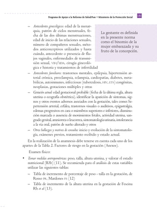 Reforma
                   Programa de Apoyo a la Reforma de Salud/PARS • Ministerio de la Protección Social
                                                                                                       131


   – Antecedentes ginecológicos: edad de la menar-
     quia, patrón de ciclos menstruales, fe-                La gestante es definida
     cha de las dos últimas menstruaciones,                 en la presente norma
     edad de inicio de las relaciones sexuales,             como el binomio de la
     número de compañeros sexuales, méto-                   mujer embarazada y su
     dos anticonceptivos utilizados y hasta                 fruto de la concepción.
     cuándo, antecedente o presencia de flu-
     jos vaginales, enfermedades de transmi-
     sión sexual, VIH/SIDA, cirugía ginecoló-
     gica e historia y tratamientos de infertilidad
   – Antecedentes familiares: trastornos mentales, epilepsia, hipertensión ar-
     terial crónica, preeclampsia, eclampsia, cardiopatías, diabetes, meta-
     bólicas, autoinmunes, infecciosas (tuberculosis, HIV, ETS) congénitas,
     neoplasias, gestaciones múltiples y otras
   – Gestación actual: edad gestacional probable (fecha de la última regla, altura
     uterina o ecografía obstétrica), identificar la aparición de síntomas, sig-
     nos y otros eventos adversos asociados con la gestación, tales como: hi-
     pertensión arterial, cefalea, trastornos visuales o auditivos, epigastralgia,
     edemas progresivos en cara o miembros superiores e inferiores, disminu-
     ción marcada o ausencia de movimientos fetales, actividad uterina, san-
     grado genital, amniorrea o leucorrea, sintomatología urinaria, intolerancia
     a la vía oral, patrón de sueño alterado y otros
   – Otros hallazgos y motivos de consulta: inicio y evolución de la sintomatolo-
     gía, exámenes previos, tratamiento recibido y estado actual.
   En la realización de la anamnesis debe tenerse en cuenta cada uno de los
apartes de la Tabla 2. Factores de riesgo en la gestación (Anexos).
    Examen físico:
• Tomar medidas antropométricas: peso, talla, altura uterina, y valorar el estado
  nutricional [B3b] (11). Se recomienda para el análisis de estas variables
  utilizar las siguientes tablas:
   – Tabla de incremento de porcentaje de peso - talla en la gestación, de
     Rosso PR, Mardones FS (12)
   – Tabla de incremento de la altura uterina en la gestación de Fescina
     Rh et al (13).
 