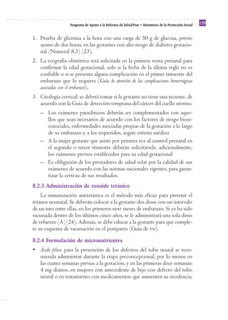 Reforma
                  Programa de Apoyo a la Reforma de Salud/PARS • Ministerio de la Protección Social
                                                                                                      133


1. Prueba de glicemia a la hora con una carga de 50 g de glucosa, previo
   ayuno de dos horas, en las gestantes con alto riesgo de diabetes gestacio-
   nal (Numeral 8.3) (23).
2. La ecografía obstétrica será solicitada en la primera visita prenatal para
   confirmar la edad gestacional, solo si la fecha de la última regla no es
   confiable o si se presenta alguna complicación en el primer trimestre del
   embarazo que lo requiera (Guía de atención de las complicaciones hemorrágicas
   asociadas con el embarazo).
3. Citología cervical: se deberá tomar si la gestante no tiene una reciente, de
   acuerdo con la Guía de detección temprana del cáncer del cuello uterino.
   – Los exámenes paraclínicos deberán ser complementados con aque-
     llos que sean necesarios de acuerdo con los factores de riesgo biosi-
     cosociales, enfermedades asociadas propias de la gestación a lo largo
     de su embarazo y a los requeridos, según criterio médico
   – A la mujer gestante que asiste por primera vez al control prenatal en
     el segundo o tercer trimestre deberán solicitársele, adicionalmente,
     los exámenes previos establecidos para su edad gestacional
   – Es obligación de los prestadores de salud velar por la calidad de sus
     exámenes de acuerdo con las normas nacionales vigentes, para garan-
     tizar la certeza de sus resultados.
8.2.3 Administración de toxoide tetánico
    La inmunización antitetánica es el método más eficaz para prevenir el
tétanos neonatal. Se deberán colocar a la gestante dos dosis con un intervalo
de un mes entre ellas, en los primeros siete meses de embarazo. Si ya ha sido
vacunada dentro de los últimos cinco años, se le administrará una sola dosis
de refuerzo [A] (24). Además, se debe educar a la gestante para que comple-
te su esquema de vacunación en el postparto (Guía de PAI).
8.2.4 Formulación de micronutrientes
• Ácido fólico: para la prevención de los defectos del tubo neural se reco-
  mienda administrar durante la etapa preconcepcional, por lo menos en
  las cuatro semanas previas a la gestación, y en las primeras doce semanas:
  4 mg diarios, en mujeres con antecedente de hijo con defecto del tubo
  neural o en tratamiento con medicamentos que aumenten su incidencia;
 