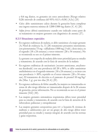 y 0,4 mg diarios, en gestantes sin estos antecedentes (Riesgo relativo:
           0,28; intervalo de confianza del 95%: 0,13 a 0,58) [A,1a] (25)
      • Calcio: debe suministrarse calcio durante la gestación hasta completar
        una ingesta materna mínima de 1200-1500 mg diarios [C, 4] (26)
      • Sulfato ferroso: deberá suministrarse cuando este indicado como parte de
        su tratamiento en mujeres gestantes con diagnóstico de anemia (27).
      8.2.5 Situaciones especiales
      • En regiones endémicas de malaria, se debe suminitrar a la mujer gestante
        [A, Nivel de evidencia 1a, 3] (28) tratamiento presuntivo intermitente,
        con piremetamina 75 mg - sulfadoxina 1500 mg (3 tab.), dosis única, en
        el segundo (18 a 24 semanas) y tercer trimestre (28 a 34 semanas). No
        se recomienda su uso en el primer trimestre.
           La gestante con sospecha de malaria debe tener prioridad para su estudio
           y tratamiento, de acuerdo con la Guía de atención de la malaria
      • En regiones endémicas de uncinariasis (necator americanus, ancylosto-
        ma duodenale) con una prevalencia del 20 a 30%, se debe suministrar
        antihelmíntico en el segundo trimestre (18 a 24 semanas); y en áreas con
        una prevalencia > 50%, repetirlo en el tercer trimestre (28 a 34 sema-
        nas). El tratamiento de elección es el pamoato de pirantel 10 mg/kg/
        día (Max. 1 g), por tres días [D, 4] (29).
      • En regiones endémicas de fiebre amarilla, las mujeres no inmunizadas en
        zonas de alto riesgo deberían ser inmunizadas después de la 26 semana
        de gestación, previa información. No se recomienda su uso en el primer
        trimestre [D,4] (30).
      • Las mujeres gestantes sintomáticas respiratorias deben tener prioridad
        para su estudio y tratamiento, de acuerdo con la Guía de atención de la
        tuberculosis pulmonar y extrapulmonar
      • Las mujeres gestantes seropositivas para HIV o hepatitis B, víctimas de
        maltrato o adolescentes por ser un grupo de alto riesgo deben tener
        prioridad para su estudio y manejo integral, de acuerdo con las normas
        y guías respectivas.




      Guías de promoción de la salud y prevención de enfermedades en la salud pública
134
 