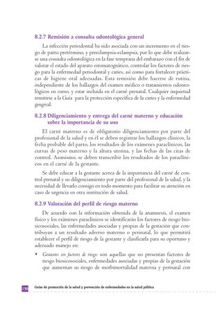 8.2.7 Remisión a consulta odontológica general
          La infección periodontal ha sido asociada con un incremento en el ries-
      go de parto pretérmino, y preeclampsia-eclampsia, por lo que debe realizar-
      se una consulta odontológica en la fase temprana del embarazo con el fin de
      valorar el estado del aparato estomatognático, controlar los factores de ries-
      go para la enfermedad periodontal y caries, así como para fortalecer prácti-
      cas de higiene oral adecuadas. Esta remisión debe hacerse de rutina,
      independiente de los hallazgos del examen médico o tratamientos odonto-
      lógicos en curso, y estar incluida en el carné prenatal. Cualquier inquietud
      remitirse a la Guía para la protección específica de la caries y la enfermedad
      gingival.
      8.2.8 Diligenciamiento y entrega del carné materno y educación
            sobre la importancia de su uso
          El carné materno es de obligatorio diligenciamiento por parte del
      profesional de la salud y en él se deben registrar los hallazgos clínicos, la
      fecha probable del parto, los resultados de los exámenes paraclínicos, las
      curvas de peso materno y la altura uterina, y las fechas de las citas de
      control. Asimismo, se deben transcribir los resultados de los paraclíni-
      cos en el carné de la gestante.
          Se debe educar a la gestante acerca de la importancia del carné de con-
      trol prenatal y su diligenciamiento por parte del profesional de la salud, y la
      necesidad de llevarlo consigo en todo momento para facilitar su atención en
      caso de urgencia en otra institución de salud.
      8.2.9 Valoración del perfil de riesgo materno
           De acuerdo con la información obtenida de la anamnesis, el examen
      físico y los exámenes paraclínicos se identificarán los factores de riesgo bio-
      sicosociales, las enfermedades asociadas y propias de la gestación que con-
      tribuyan a un resultado adverso materno o perinatal, lo que permitirá
      establecer el perfil de riesgo de la gestante y clasificarla para su oportuno y
      adecuado manejo en:
      • Gestantes sin factores de riesgo: son aquellas que no presentan factores de
        riesgo biosicosociales, enfermedades asociadas y propias de la gestación
        que aumentan su riesgo de morbimortalidad materna y perinatal con


      Guías de promoción de la salud y prevención de enfermedades en la salud pública
136
 