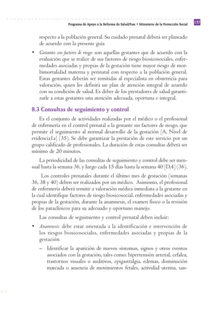 Reforma
                  Programa de Apoyo a la Reforma de Salud/PARS • Ministerio de la Protección Social
                                                                                                      137


   respecto a la población general. Su cuidado prenatal deberá ser planeado
   de acuerdo con la presente guía
• Gestantes con factores de riesgo: son aquellas gestantes que de acuerdo con la
  evaluación que se realice de sus factores de riesgo biosicosociales, enfer-
  medades asociadas y propias de la gestación tiene mayor riesgo de mor-
  bimortalidad materna y perinatal con respecto a la población general.
  Estas gestantes deberán ser remitidas al especialista en obstetricia para
  valoración, quien les definirá un plan de atención integral de acuerdo
  con su condición de salud. Es deber de los prestadores de salud garanti-
  zarle a estas gestantes una atención adecuada, oportuna e integral.

8.3 Consultas de seguimiento y control
    Es el conjunto de actividades realizadas por el médico o el profesional
de enfermería en el control prenatal a la gestante sin factores de riesgo, que
permite el seguimiento al normal desarrollo de la gestación [A, Nivel de
evidencia1a] (35). Se debe garantizar la prestación de este servicio por un
grupo calificado de profesionales. La duración de estas consultas deberá ser
mínimo de 20 minutos.
    La periodicidad de las consultas de seguimiento y control debe ser men-
sual hasta la semana 36, y luego cada 15 días hasta la semana 40 [D,4] (36).
     Los controles prenatales durante el último mes de gestación (semanas
36, 38 y 40) deben ser realizados por un médico. Asimismo, el profesional
de enfermería deberá remitir a valoración médica inmediata a la gestante en
la cual identifique factores de riesgo biosicosocial, enfermedades asociadas y
propias de la gestación, durante la anamnesis, el examen físico o la revisión
de los paraclínicos para su adecuado y oportuno manejo.
   Las consultas de seguimiento y control prenatal deben incluir:
• Anamnesis: debe estar orientada a la identificación e intervención de
  los riesgos biosicosociales, enfermedades asociadas y propias de la
  gestación
   – Identificar la aparición de nuevos síntomas, signos y otros eventos
     asociados con la gestación, tales como: hipertensión arterial, cefalea,
     trastornos visuales o auditivos, epigastralgia, edemas, disminución
     marcada o ausencia de movimientos fetales, actividad uterina, san-
 