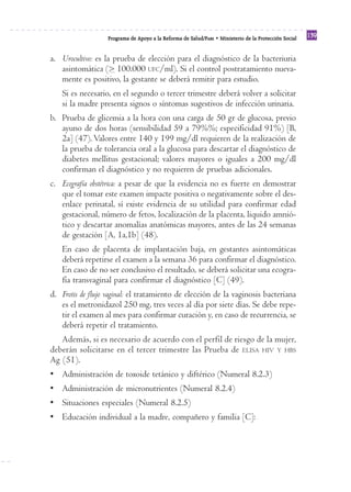Reforma
                   Programa de Apoyo a la Reforma de Salud/PARS • Ministerio de la Protección Social
                                                                                                       139


a. Urocultivo: es la prueba de elección para el diagnóstico de la bacteriuria
   asintomática (> 100.000 UFC/ml). Si el control postratamiento nueva-
   mente es positivo, la gestante se deberá remitir para estudio.
   Si es necesario, en el segundo o tercer trimestre deberá volver a solicitar
   si la madre presenta signos o síntomas sugestivos de infección urinaria.
b. Prueba de glicemia a la hora con una carga de 50 gr de glucosa, previo
   ayuno de dos horas (sensibilidad 59 a 79%%; especificidad 91%) [B,
   2a] (47). Valores entre 140 y 199 mg/dl requieren de la realización de
   la prueba de tolerancia oral a la glucosa para descartar el diagnóstico de
   diabetes mellitus gestacional; valores mayores o iguales a 200 mg/dl
   confirman el diagnóstico y no requieren de pruebas adicionales.
c. Ecografía obstétrica: a pesar de que la evidencia no es fuerte en demostrar
   que el tomar este examen impacte positiva o negativamente sobre el des-
   enlace perinatal, sí existe evidencia de su utilidad para confirmar edad
   gestacional, número de fetos, localización de la placenta, liquido amnió-
   tico y descartar anomalías anatómicas mayores, antes de las 24 semanas
   de gestación [A, 1a,1b] (48).
   En caso de placenta de implantación baja, en gestantes asintomáticas
   deberá repetirse el examen a la semana 36 para confirmar el diagnóstico.
   En caso de no ser conclusivo el resultado, se deberá solicitar una ecogra-
   fía transvaginal para confirmar el diagnóstico [C] (49).
d. Frotis de flujo vaginal: el tratamiento de elección de la vaginosis bacteriana
   es el metronidazol 250 mg, tres veces al día por siete días. Se debe repe-
   tir el examen al mes para confirmar curación y, en caso de recurrencia, se
   deberá repetir el tratamiento.
   Además, si es necesario de acuerdo con el perfil de riesgo de la mujer,
deberán solicitarse en el tercer trimestre las Prueba de ELISA HIV Y HBS
Ag (51).
• Administración de toxoide tetánico y diftérico (Numeral 8.2.3)
• Administración de micronutrientes (Numeral 8.2.4)
• Situaciones especiales (Numeral 8.2.5)
• Educación individual a la madre, compañero y familia [C]:
 