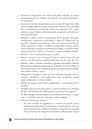 – Fomentar la integración a la consulta del padre o familia, no solo el
             acompañamiento a la consulta, sino durante el momento del parto y
             del puerperio)
           – Incrementar los factores protectores para la salud de la gestante, tales
             como medidas higiénicas, guía nutricional, fomento de la actividad
             física, sexualidad, prevención de infecciones vaginales (52), sueño,
             vestuario, apoyo afectivo, control prenatal, vacunación y atención ins-
             titucional del parto
           – Informar y educar sobre la importancia de la atención del parto
             institucional, condiciones particulares y signos de alarma por los
             que debe consultar oportunamente, tales como hipertensión arterial,
             cefalea, trastornos visuales y auditivos, epigastralgia, edemas, dismi-
             nución marcada o ausencia de movimientos fetales, actividad uterina,
             sangrado genital, amniorrea o leucorrea, o sintomatología urinaria
           – Remitir a curso de preparación para el parto
           – Educar y preparar para la lactancia materna exclusiva hasta los seis
             meses y con alimentación complementaria hasta los dos años [B] (53)
           – Informar, educar y brindar consejería en planificación familiar. Solicitar
             firma del consentimiento informado de la gestante en caso de elegir un
             método permanente para después del parto (Guía para la atención en planifi-
             cación familiar a hombres y mujeres)
           – Diligenciar y entregar el carné con los resultados transcritos de los
             exámenes paraclínicos y dar indicaciones sobre el siguiente control
             según condiciones y criterio médico
           – Brindar un espacio para resolver inquietudes e interrogantes de la
             gestante
           – Informar acerca de los sitios para su atención durante las 24 horas
             del día o de solicitud de información en situaciones de urgencia.
             Se debe entregar material impreso con información básica a la ges-
             tante y su familia sobre los conceptos arriba señalados.
           – Valoración del riesgo materno:
             * En cada consulta de seguimiento y control, de acuerdo con la
                  información obtenida de la anamnesis, el examen físico y los exá-
                  menes paraclínicos, se deberá reclasificar a la gestante de acuerdo
                  con los factores de riesgo biosicosociales, enfermedades asocia-


      Guías de promoción de la salud y prevención de enfermedades en la salud pública
140
 