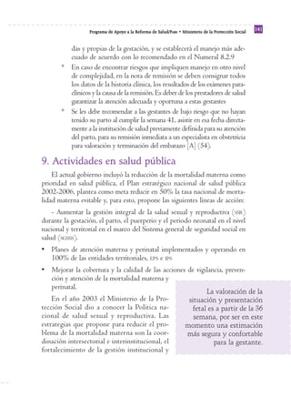 Reforma
                  Programa de Apoyo a la Reforma de Salud/PARS • Ministerio de la Protección Social
                                                                                                      141


         das y propias de la gestación, y se establecerá el manejo más ade-
         cuado de acuerdo con lo recomendado en el Numeral 8.2.9
       * En caso de encontrar riesgos que impliquen manejo en otro nivel
         de complejidad, en la nota de remisión se deben consignar todos
         los datos de la historia clínica, los resultados de los exámenes para-
         clínicos y la causa de la remisión. Es deber de los prestadores de salud
         garantizar la atención adecuada y oportuna a estas gestantes
       * Se les debe recomendar a las gestantes de bajo riesgo que no hayan
         tenido su parto al cumplir la semana 41, asistir en esa fecha directa-
         mente a la institución de salud previamente definida para su atención
         del parto, para su remisión inmediata a un especialista en obstetricia
         para valoración y terminación del embarazo [A] (54).

9. Actividades en salud pública
    El actual gobierno incluyó la reducción de la mortalidad materna como
prioridad en salud pública, el Plan estratégico nacional de salud pública
2002-2006, plantea como meta reducir en 50% la tasa nacional de morta-
lidad materna evitable y, para esto, propone las siguientes líneas de acción:
    - Aumentar la gestión integral de la salud sexual y reproductiva (SSR)
durante la gestación, el parto, el puerperio y el período neonatal en el nivel
nacional y territorial en el marco del Sistema general de seguridad social en
salud (SGSSS).
• Planes de atención materna y perinatal implementados y operando en
  100% de las entidades territoriales, EPS e IPS
• Mejorar la cobertura y la calidad de las acciones de vigilancia, preven-
  ción y atención de la mortalidad materna y
  perinatal.
                                                                          La valoración de la
    En el año 2003 el Ministerio de la Pro-                         situación y presentación
tección Social dio a conocer la Política na-                         fetal es a partir de la 36
cional de salud sexual y reproductiva. Las                            semana, por ser en este
estrategias que propone para reducir el pro-                       momento una estimación
blema de la mortalidad materna son la coor-                        más segura y confortable
dinación intersectorial e interinstitucional, el                             para la gestante.
fortalecimiento de la gestión institucional y
 